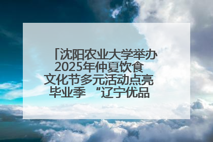 沈阳农业大学举办2025年仲夏饮食文化节多元活动点亮毕业季 “辽宁优品”进校园首站启动