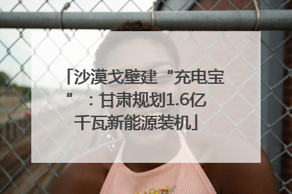 沙漠戈壁建“充电宝”：甘肃规划1.6亿千瓦新能源装机