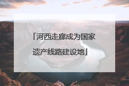 河西走廊成为国家遗产线路建设地