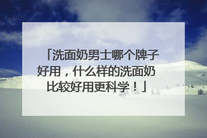 洗面奶男士哪个牌子好用，什么样的洗面奶比较好用更科学！
