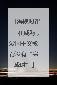 海砚时评｜在威海，爱国主义教育没有“完成时”