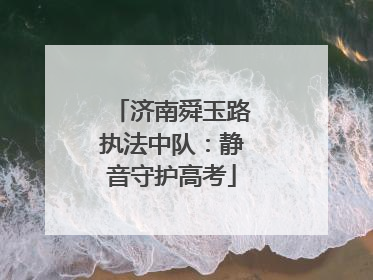 济南舜玉路执法中队：静音守护高考