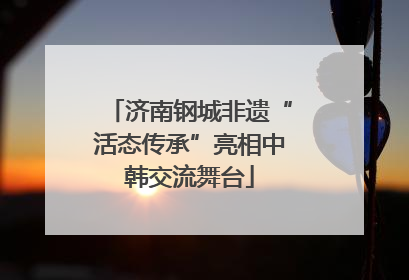 济南钢城非遗“活态传承”亮相中韩交流舞台
