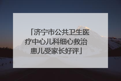 济宁市公共卫生医疗中心儿科细心救治患儿受家长好评