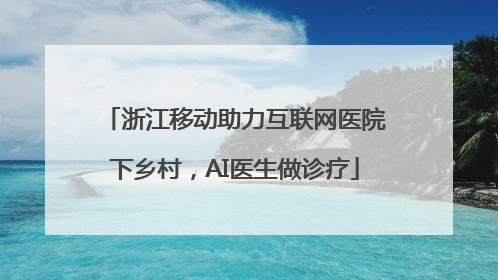 浙江移动助力互联网医院下乡村，AI医生做诊疗