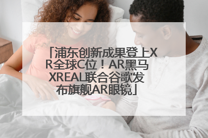 浦东创新成果登上XR全球C位！AR黑马XREAL联合谷歌发布旗舰AR眼镜