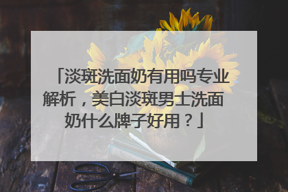 淡斑洗面奶有用吗专业解析，美白淡斑男士洗面奶什么牌子好用？