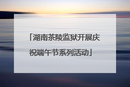 湖南茶陵监狱开展庆祝端午节系列活动