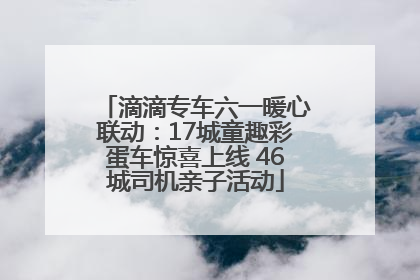 滴滴专车六一暖心联动：17城童趣彩蛋车惊喜上线 46城司机亲子活动