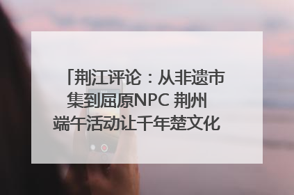 荆江评论：从非遗市集到屈原NPC 荆州端午活动让千年楚文化“破圈”生长