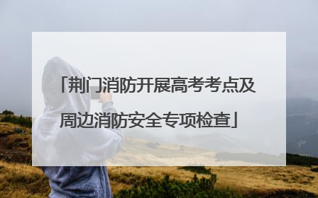 荆门消防开展高考考点及周边消防安全专项检查