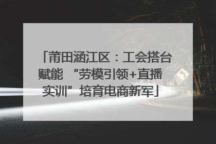 莆田涵江区：工会搭台赋能 “劳模引领+直播实训”培育电商新军