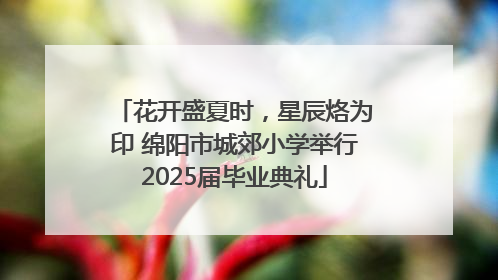花开盛夏时，星辰烙为印 绵阳市城郊小学举行2025届毕业典礼