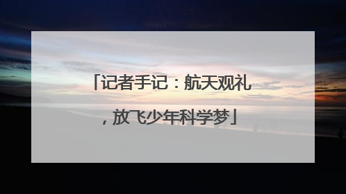 记者手记：航天观礼，放飞少年科学梦