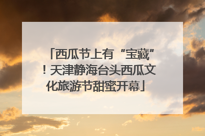 西瓜节上有“宝藏”！天津静海台头西瓜文化旅游节甜蜜开幕