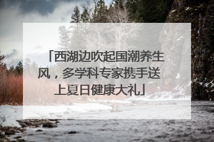 西湖边吹起国潮养生风，多学科专家携手送上夏日健康大礼