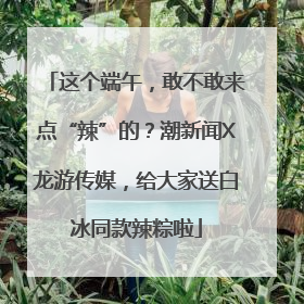 这个端午，敢不敢来点“辣”的？潮新闻X龙游传媒，给大家送白冰同款辣粽啦