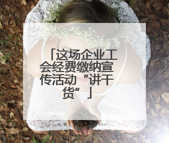 这场企业工会经费缴纳宣传活动“讲干货”