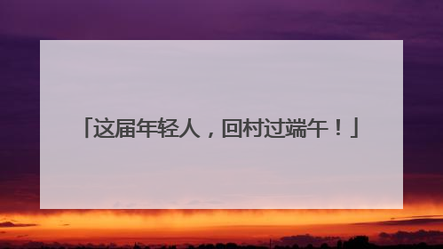这届年轻人，回村过端午！