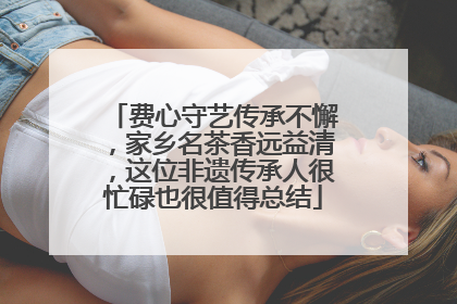 费心守艺传承不懈，家乡名茶香远益清，这位非遗传承人很忙碌也很值得总结
