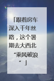跟着房车深入千年丝路，这个暑期去大西北“乘风破浪”