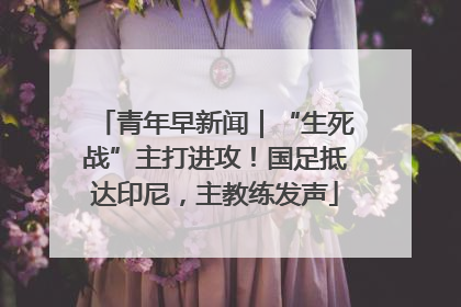 青年早新闻｜“生死战”主打进攻！国足抵达印尼，主教练发声