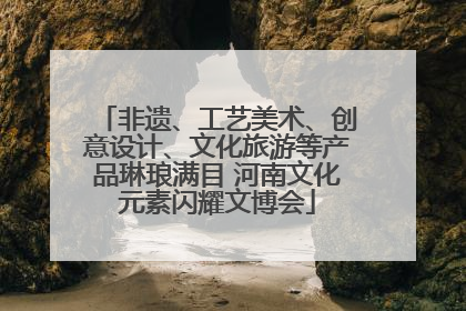 非遗、工艺美术、创意设计、文化旅游等产品琳琅满目 河南文化元素闪耀文博会