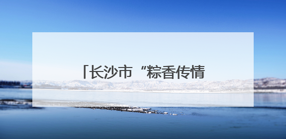 长沙市“粽香传情志愿暖心”端午节主题活动成功举办