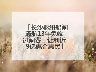 长沙枢纽船闸通航13年免收过闸费，让利近9亿惠企惠民