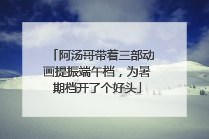 阿汤哥带着三部动画提振端午档，为暑期档开了个好头
