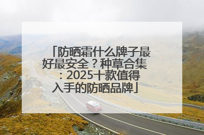 防晒霜什么牌子最好最安全？种草合集：2025十款值得入手的防晒品牌