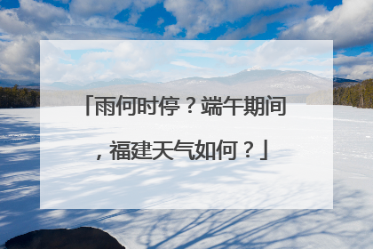 雨何时停？端午期间，福建天气如何？