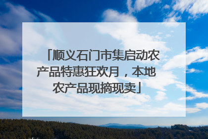 顺义石门市集启动农产品特惠狂欢月，本地农产品现摘现卖