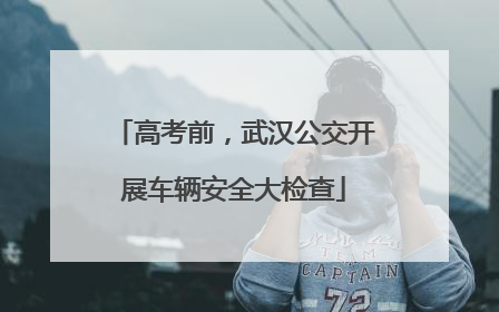 高考前，武汉公交开展车辆安全大检查