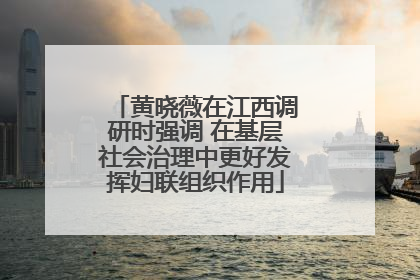 黄晓薇在江西调研时强调 在基层社会治理中更好发挥妇联组织作用