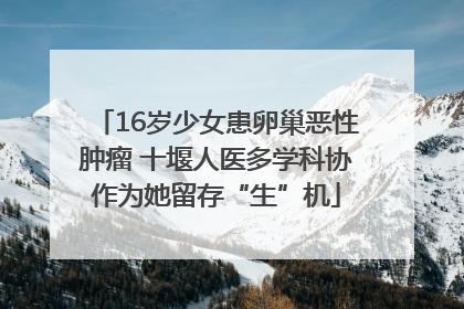 16岁少女患卵巢恶性肿瘤 十堰人医多学科协作为她留存“生”机