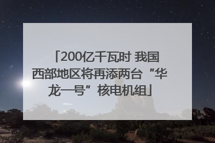 200亿千瓦时 我国西部地区将再添两台“华龙一号”核电机组