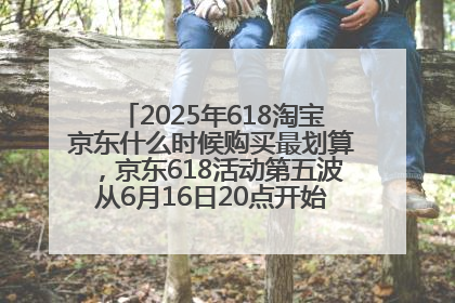 2025年618淘宝京东什么时候购买最划算，京东618活动第五波从6月16日20点开始最便宜优惠！
