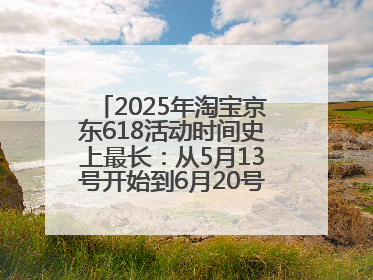 2025年淘宝京东618活动时间史上最长：从5月13号开始到6月20号结束持续39天附详细时间表一览
