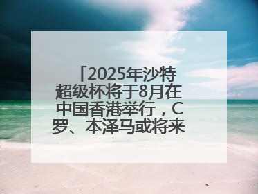 2025年沙特超级杯将于8月在中国香港举行，C罗、本泽马或将来华参赛