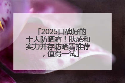 2025口碑好的十大防晒霜！肤感和实力并存防晒霜推荐，值得一试