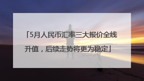 5月人民币汇率三大报价全线升值，后续走势将更为稳定