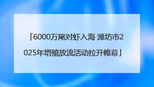 6000万尾对虾入海 潍坊市2025年增殖放流活动拉开帷幕