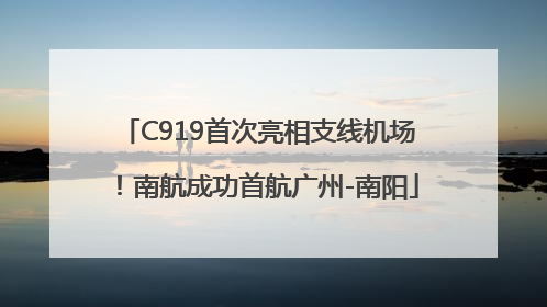 C919首次亮相支线机场！南航成功首航广州-南阳