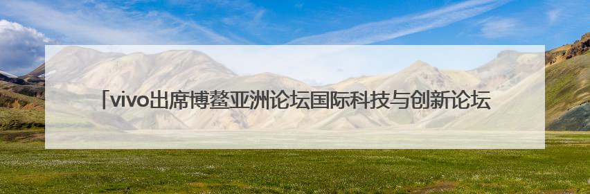 vivo出席博鳌亚洲论坛国际科技与创新论坛2025年香港会议，共话人工智能未来图景